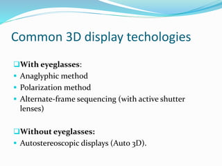 Common 3D display techologies
With eyeglasses:
 Anaglyphic method
 Polarization method
 Alternate-frame sequencing (with active shutter
lenses)
Without eyeglasses:
 Autostereoscopic displays (Auto 3D).
 