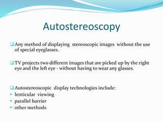 Autostereoscopy
Any method of displaying stereoscopic images without the use
of special eyeglasses.
TV projects two different images that are picked up by the right
eye and the left eye - without having to wear any glasses.
Autostereoscopic display technologies include:
 lenticular viewing
 parallel barrier
 other methods
 