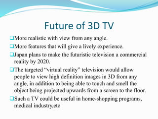 Future of 3D TV
More realistic with view from any angle.
More features that will give a lively experience.
Japan plans to make the futuristic television a commercial
reality by 2020.
The targeted “virtual reality” television would allow
people to view high definition images in 3D from any
angle, in addition to being able to touch and smell the
object being projected upwards from a screen to the floor.
Such a TV could be useful in home-shopping programs,
medical industry,etc
 