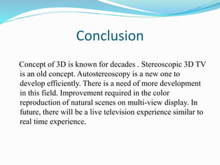 Conclusion
Concept of 3D is known for decades . Stereoscopic 3D TV
is an old concept. Autostereoscopy is a new one to
develop efficiently. There is a need of more development
in this field. Improvement required in the color
reproduction of natural scenes on multi-view display. In
future, there will be a live television experience similar to
real time experience.
 
