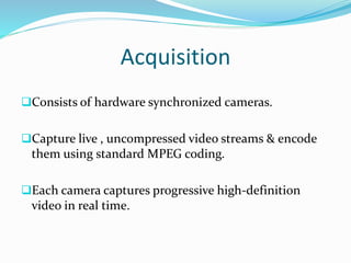 Acquisition
Consists of hardware synchronized cameras.
Capture live , uncompressed video streams & encode
them using standard MPEG coding.
Each camera captures progressive high-definition
video in real time.
 