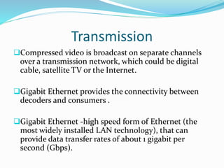 Transmission
Compressed video is broadcast on separate channels
over a transmission network, which could be digital
cable, satellite TV or the Internet.
Gigabit Ethernet provides the connectivity between
decoders and consumers .
Gigabit Ethernet -high speed form of Ethernet (the
most widely installed LAN technology), that can
provide data transfer rates of about 1 gigabit per
second (Gbps).
 