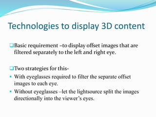 Technologies to display 3D content
Basic requirement –to display offset images that are
filtered separately to the left and right eye.
Two strategies for this-
 With eyeglasses required to filter the separate offset
images to each eye.
 Without eyeglasses –let the lightsource split the images
directionally into the viewer’s eyes.
 