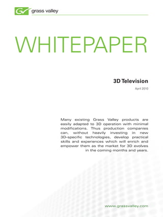 whitepaper
                             3D Television
                                        april 2010




   Many existing Grass Valley products are
   easily adapted to 3D operation with minimal
   modifications. Thus production companies
   can, without heavily investing in new
   3D-specific technologies, develop practical
   skills and experiences which will enrich and
   empower them as the market for 3D evolves
                in the coming months and years.




                         www.grassvalley.com
 