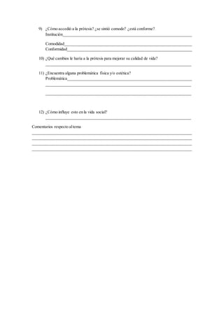 9) ¿Cómo accedió a la prótesis? ¿se sintió comodo? ¿está conforme?
Institución______________________________________________________________
Comodidad_____________________________________________________________
Conformidad____________________________________________________________
10) ¿Qué cambios le haría a la prótesis para mejorar su calidad de vida?
______________________________________________________________________
11) ¿Encuentra alguna problemática física y/o estética?
Problemática____________________________________________________________
______________________________________________________________________
______________________________________________________________________
12) ¿Cómo influye esto en la vida social?
______________________________________________________________________
Comentarios respecto altema
_____________________________________________________________________________
_____________________________________________________________________________
_____________________________________________________________________________
_____________________________________________________________________________
 