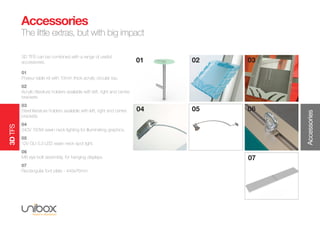 3DTFS
3D TFS can be combined with a range of useful
accessories.
01
Poseur table kit with 10mm thick acrylic circular top.
02
Acrylic literature holders available with left, right and centre
brackets.
03
Steel literature holders available with left, right and centre
brackets.
04
240V 150W swan neck lighting for illuminating graphics.
05
12V GU 5.3 LED swan neck spot light.
06
M8 eye bolt assembly, for hanging displays.
07
Rectangular foot plate - 445x76mm.
01 02 03
05 06
Accessories
The little extras, but with big impact
Accessories
04
07
 