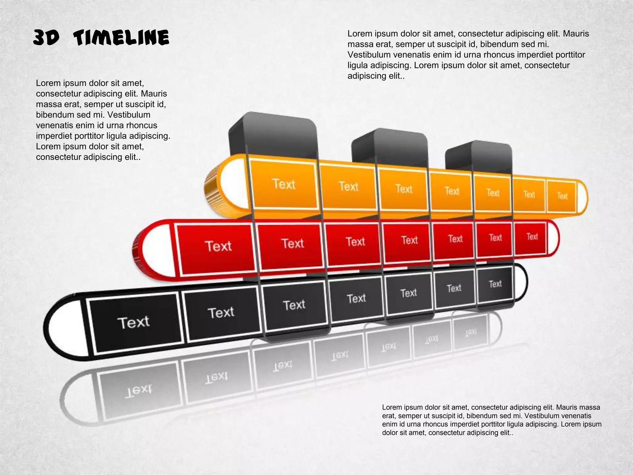 3D Timeline Lorem ipsum dolor sit amet, consectetur adipiscing elit. Mauris
massa erat, semper ut suscipit id, bibendum sed mi.
Vestibulum venenatis enim id urna rhoncus imperdiet porttitor
ligula adipiscing. Lorem ipsum dolor sit amet, consectetur
adipiscing elit..
Lorem ipsum dolor sit amet,
consectetur adipiscing elit. Mauris
massa erat, semper ut suscipit id,
bibendum sed mi. Vestibulum
venenatis enim id urna rhoncus
imperdiet porttitor ligula adipiscing.
Lorem ipsum dolor sit amet,
consectetur adipiscing elit..
Lorem ipsum dolor sit amet, consectetur adipiscing elit. Mauris massa
erat, semper ut suscipit id, bibendum sed mi. Vestibulum venenatis
enim id urna rhoncus imperdiet porttitor ligula adipiscing. Lorem ipsum
dolor sit amet, consectetur adipiscing elit..
 