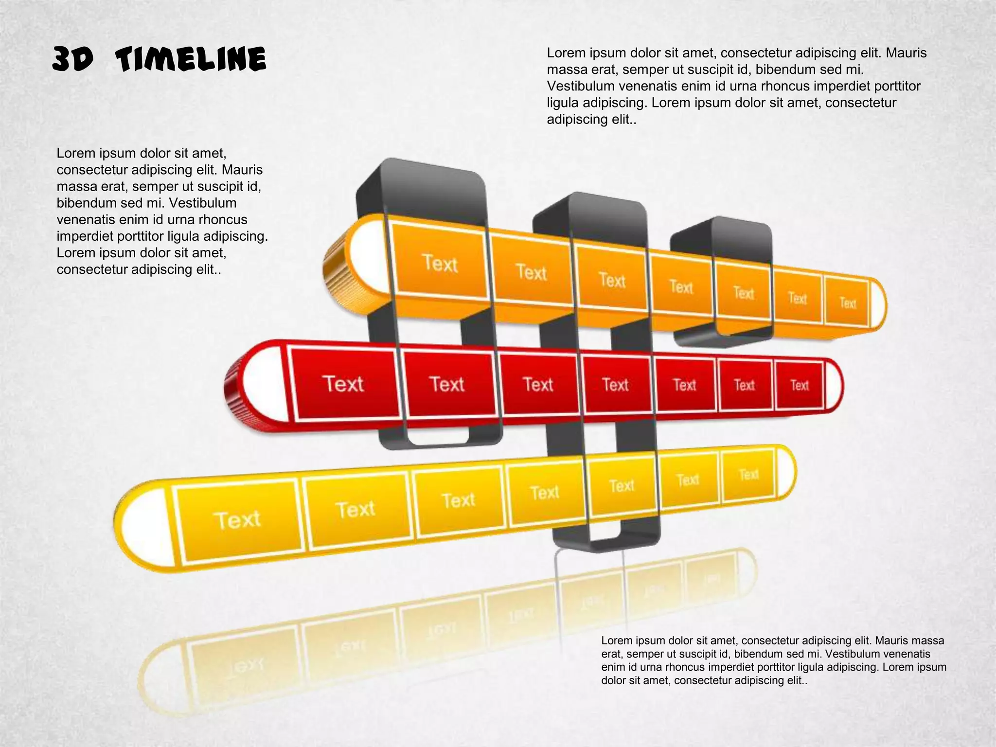 3D Timeline Lorem ipsum dolor sit amet, consectetur adipiscing elit. Mauris
massa erat, semper ut suscipit id, bibendum sed mi.
Vestibulum venenatis enim id urna rhoncus imperdiet porttitor
ligula adipiscing. Lorem ipsum dolor sit amet, consectetur
adipiscing elit..
Lorem ipsum dolor sit amet,
consectetur adipiscing elit. Mauris
massa erat, semper ut suscipit id,
bibendum sed mi. Vestibulum
venenatis enim id urna rhoncus
imperdiet porttitor ligula adipiscing.
Lorem ipsum dolor sit amet,
consectetur adipiscing elit..
Lorem ipsum dolor sit amet, consectetur adipiscing elit. Mauris massa
erat, semper ut suscipit id, bibendum sed mi. Vestibulum venenatis
enim id urna rhoncus imperdiet porttitor ligula adipiscing. Lorem ipsum
dolor sit amet, consectetur adipiscing elit..
 