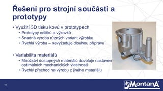 10
Řešení pro strojní součásti a
prototypy
• Využití 3D tisku kovů v prototypech
• Prototypy odlitků a výkovků
• Snadná výroba různých variant výrobku
• Rychlá výroba – nevyžaduje dlouhou přípravu
• Variabilita materiálů
• Množství dostupných materiálů dovoluje nastavení
optimálních mechanických vlastností
• Rychlý přechod na výrobu z jiného materiálu
 
