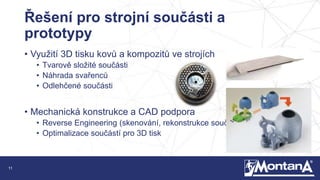 11
Řešení pro strojní součásti a
prototypy
• Využití 3D tisku kovů a kompozitů ve strojích
• Tvarově složité součásti
• Náhrada svařenců
• Odlehčené součásti
• Mechanická konstrukce a CAD podpora
• Reverse Engineering (skenování, rekonstrukce součástí)
• Optimalizace součástí pro 3D tisk
 