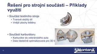 12
Řešení pro strojní součásti – Příklady
využití
• Součást textilního stroje
• Tvarově složitý díl
• Vnější plochy leštěny
• Součásti karburátoru
• Karburátor do veteránského auta
• Data částečně optimalizovaná pro 3D tisk
 