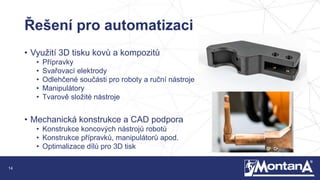 14
Řešení pro automatizaci
• Využití 3D tisku kovů a kompozitů
• Přípravky
• Svařovací elektrody
• Odlehčené součásti pro roboty a ruční nástroje
• Manipulátory
• Tvarově složité nástroje
• Mechanická konstrukce a CAD podpora
• Konstrukce koncových nástrojů robotů
• Konstrukce přípravků, manipulátorů apod.
• Optimalizace dílů pro 3D tisk
 