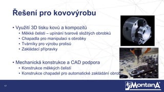 17
Řešení pro kovovýrobu
• Využití 3D tisku kovů a kompozitů
• Měkké čelisti – upínání tvarově složitých obrobků
• Chapadla pro manipulaci s obrobky
• Tvárníky pro výrobu prolisů
• Zakládací přípravky
• Mechanická konstrukce a CAD podpora
• Konstrukce měkkých čelistí
• Konstrukce chapadel pro automatické zakládání obrobku
 