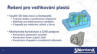 19
Řešení pro vstřikování plastů
• Využití 3D tisku kovů a kompozitů
• Tvarové vložky s konformním chlazením
• Elektrody pro elektroerozivní obrábění
• Chapadla pro odebírání výlisků z formy
• Mechanická konstrukce a CAD podpora
• Konstrukce plastových součástí
• Konstrukce forem a jejich částí
• Konstrukce chapadel a montážních přípravků
 