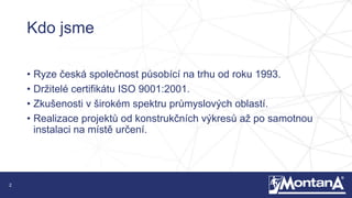2
Kdo jsme
• Ryze česká společnost působící na trhu od roku 1993.
• Držitelé certifikátu ISO 9001:2001.
• Zkušenosti v širokém spektru průmyslových oblastí.
• Realizace projektů od konstrukčních výkresů až po samotnou
instalaci na místě určení.
 