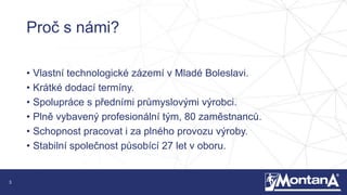 3
Proč s námi?
• Vlastní technologické zázemí v Mladé Boleslavi.
• Krátké dodací termíny.
• Spolupráce s předními průmyslovými výrobci.
• Plně vybavený profesionální tým, 80 zaměstnanců.
• Schopnost pracovat i za plného provozu výroby.
• Stabilní společnost působící 27 let v oboru.
 