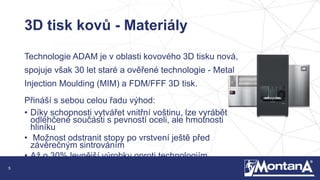 5
3D tisk kovů - Materiály
Technologie ADAM je v oblasti kovového 3D tisku nová,
spojuje však 30 let staré a ověřené technologie - Metal
Injection Moulding (MIM) a FDM/FFF 3D tisk.
Přináší s sebou celou řadu výhod:
• Díky schopnosti vytvářet vnitřní voštinu, lze vyrábět
odlehčené součásti s pevností oceli, ale hmotnosti
hliníku
• Možnost odstranit stopy po vrstvení ještě před
závěrečným sintrováním
• Až o 30% levnější výrobky oproti technologiím
DMLS/SLS
 