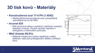 7
3D tisk kovů - Materiály
• Korozivzdorná ocel 17-4 PH (1.4542)
• Martenzitická korozivzdorná ocel, precipitačně
vytvrditelná až na 45 HRC
• Inconel 625
• Nikl-chromová slitina s extrémní odolností vysokým
teplotám a korozi. Použití nachází zejména v
energetice a chemickém průmyslu.
• Měď (čistota 99,8%)
• Materiál vhodný pro výrobu tepelných vodičů,
elektrod, nebo pro prototypování odlitků z lehkých
kovů
 