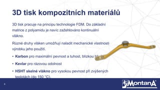 8
3D tisk kompozitních materiálů
3D tisk pracuje na principu technologie FDM. Do základní
matrice z polyamidu je navíc zažehlováno kontinuální
vlákno.
Různé druhy vláken umožňují naladit mechanické vlastnosti
výrobku jeho použití.
• Karbon pro maximální pevnost a tuhost, blízkou hliníku
• Kevlar pro rázovou odolnost
• HSHT skelné vlákno pro vysokou pevnost při zvýšených
teplotách (do 150 °C).
 