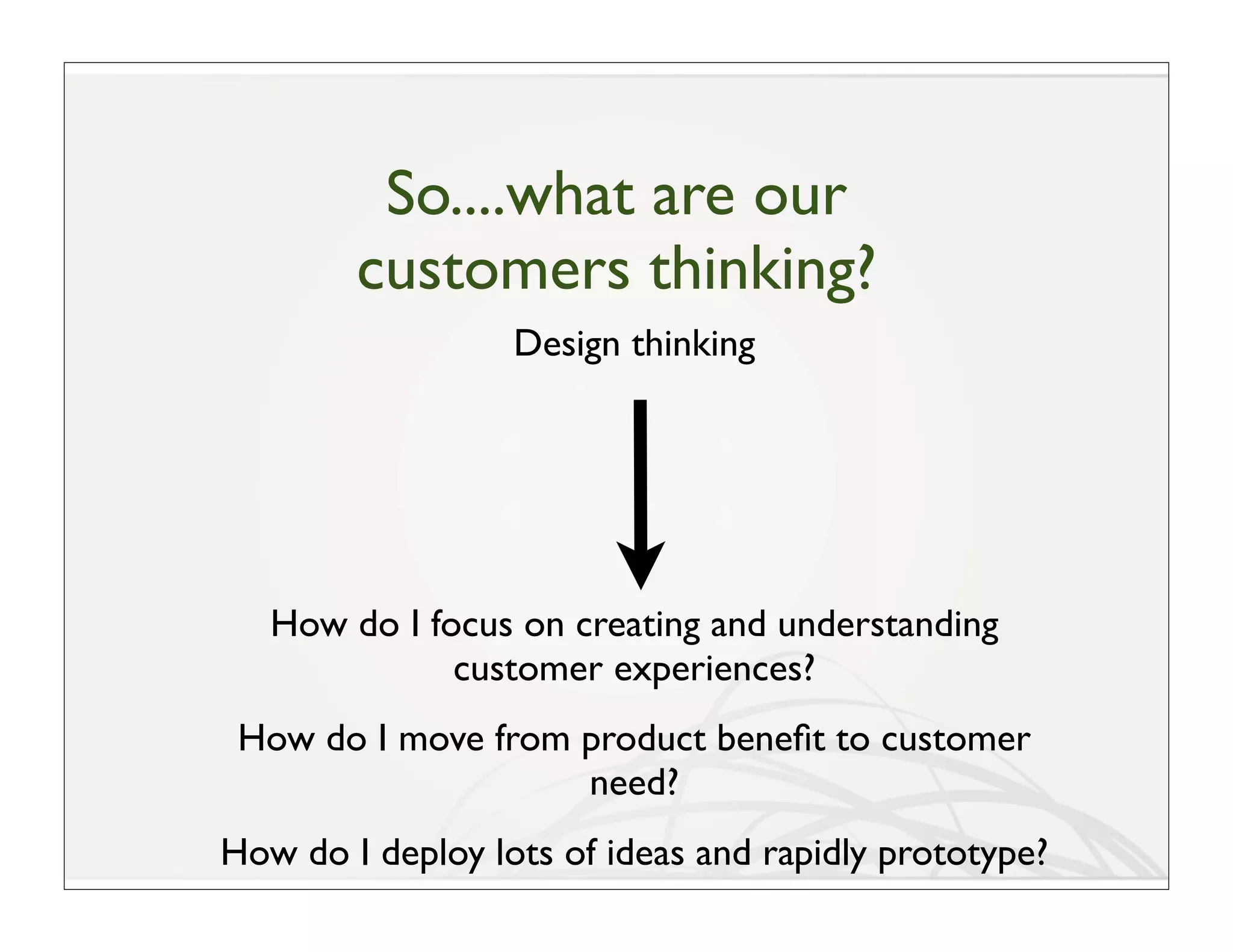 So....what are our
        customers thinking?
                  Design thinking




   How do I focus on creating and understanding
              customer experiences?
 How do I move from product beneﬁt to customer
                    need?
How do I deploy lots of ideas and rapidly prototype?
 