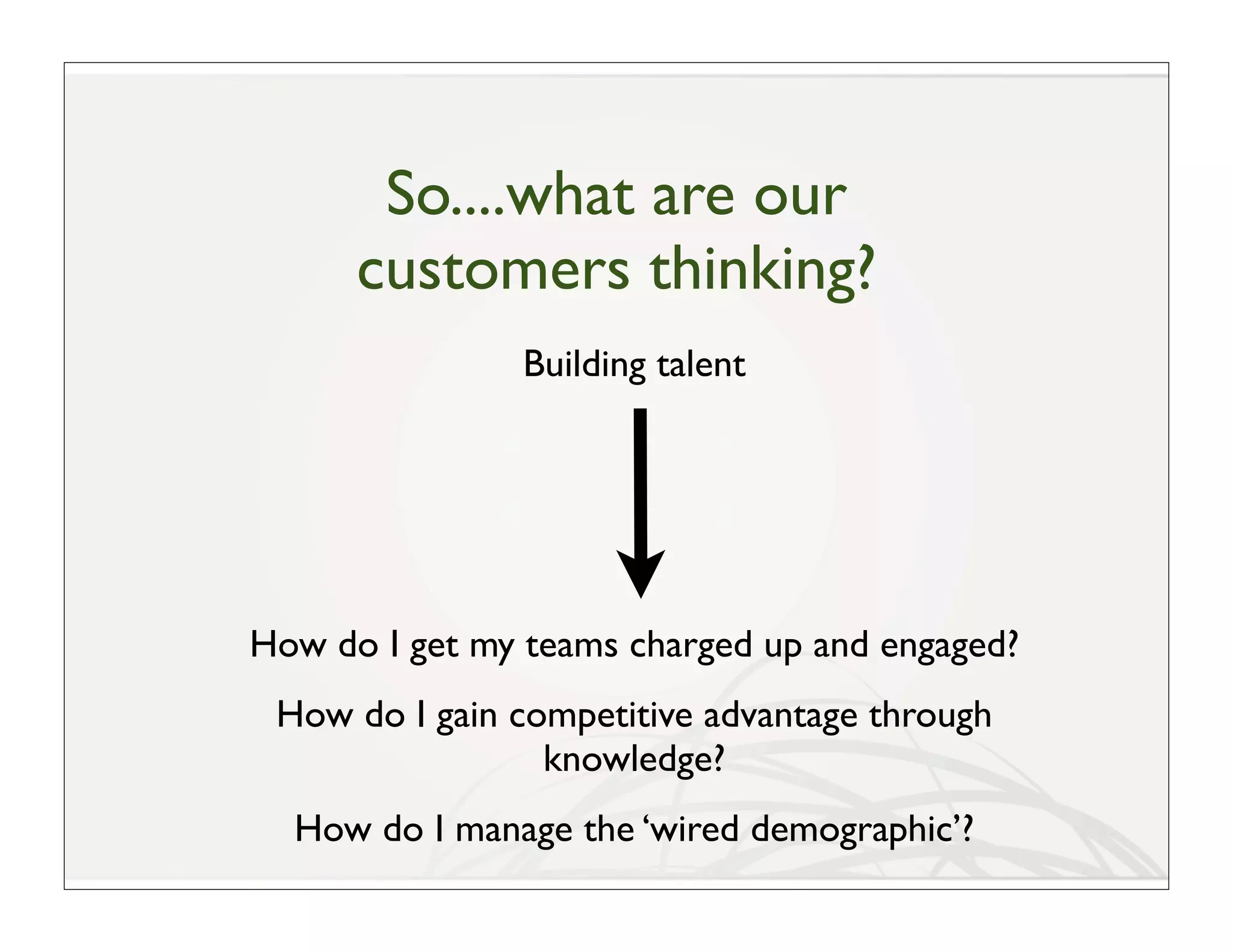 So....what are our
      customers thinking?
               Building talent




How do I get my teams charged up and engaged?
 How do I gain competitive advantage through
                 knowledge?
  How do I manage the ‘wired demographic’?
 