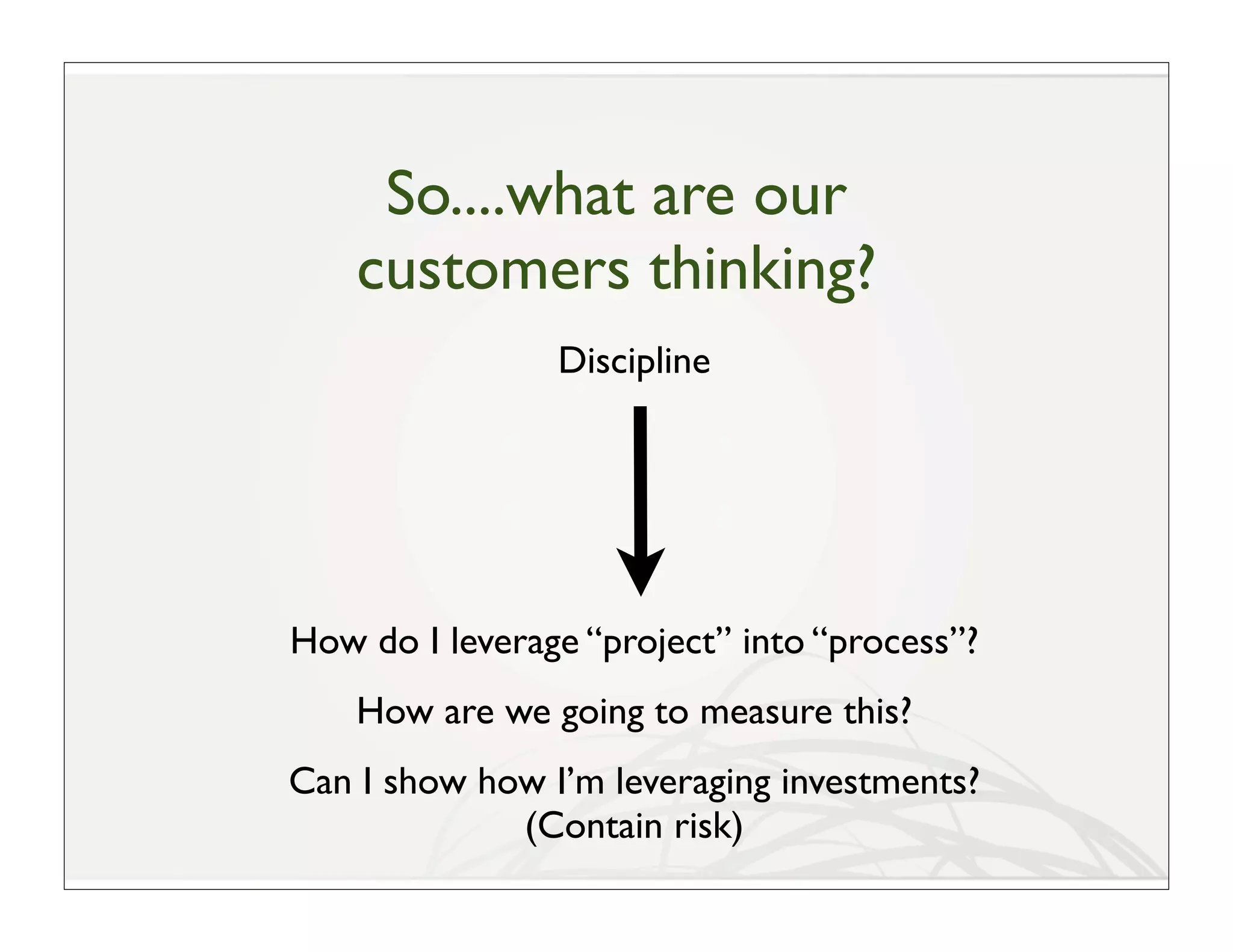 So....what are our
    customers thinking?
                Discipline




How do I leverage “project” into “process”?
    How are we going to measure this?
Can I show how I’m leveraging investments?
             (Contain risk)
 