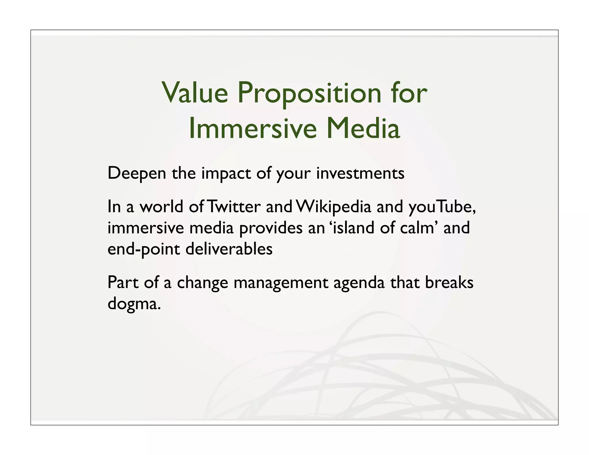 Value Proposition for
         Immersive Media
Deepen the impact of your investments
In a world of Twitter and Wikipedia and youTube,
immersive media provides an ‘island of calm’ and
end-point deliverables
Part of a change management agenda that breaks
dogma.
 