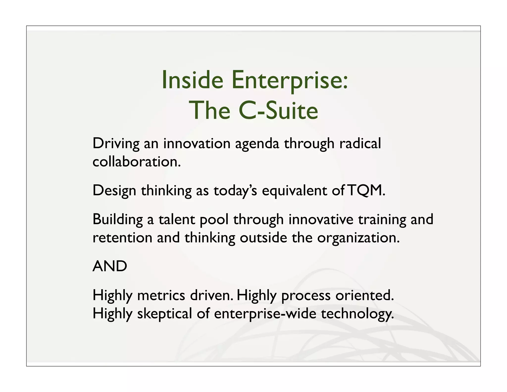Inside Enterprise:
             The C-Suite
Driving an innovation agenda through radical
collaboration.
Design thinking as today’s equivalent of TQM.
Building a talent pool through innovative training and
retention and thinking outside the organization.
AND
Highly metrics driven. Highly process oriented.
Highly skeptical of enterprise-wide technology.
 