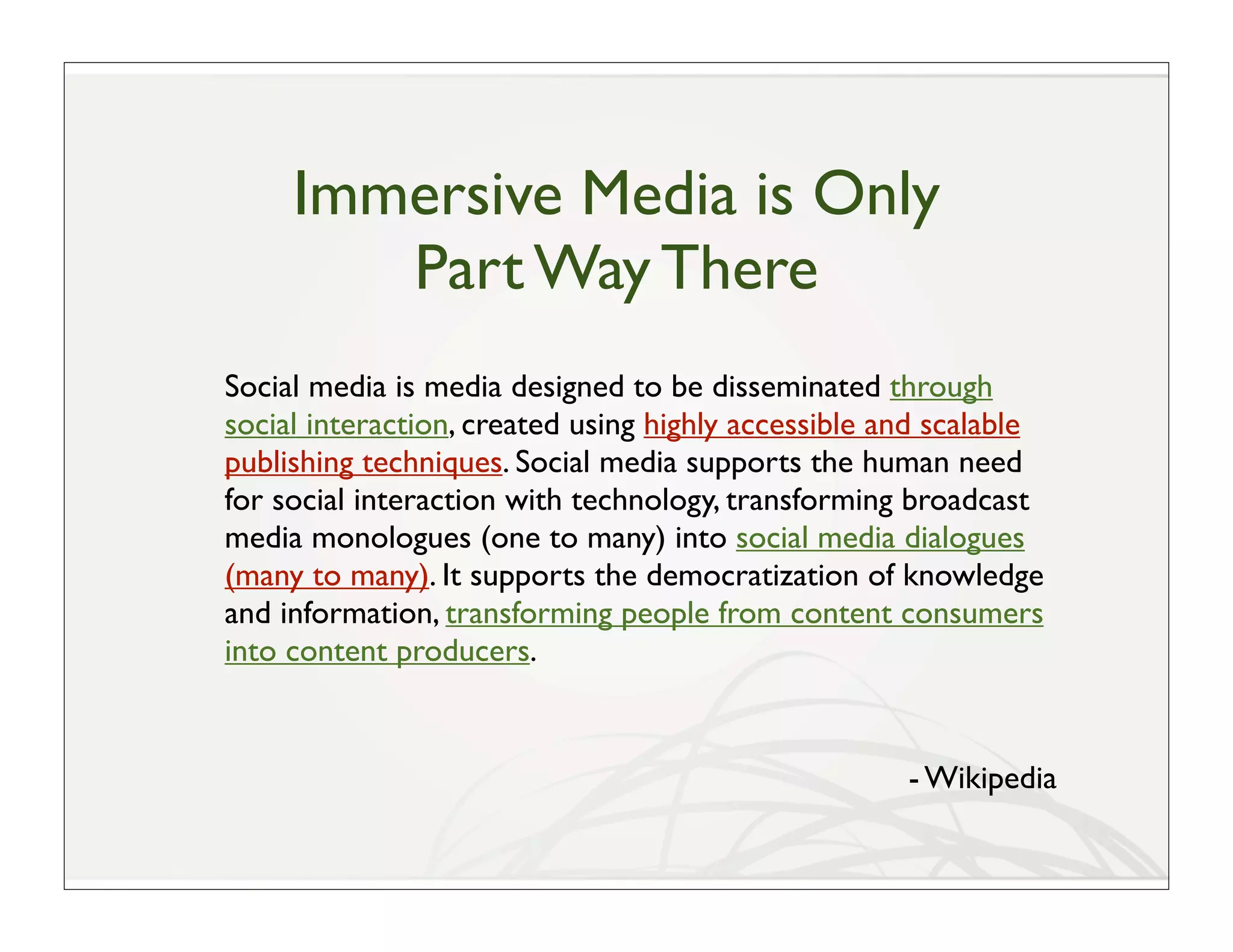 Immersive Media is Only
        Part Way There
Social media is media designed to be disseminated through
social interaction, created using highly accessible and scalable
publishing techniques. Social media supports the human need
for social interaction with technology, transforming broadcast
media monologues (one to many) into social media dialogues
(many to many). It supports the democratization of knowledge
and information, transforming people from content consumers
into content producers.


                                                     - Wikipedia
 