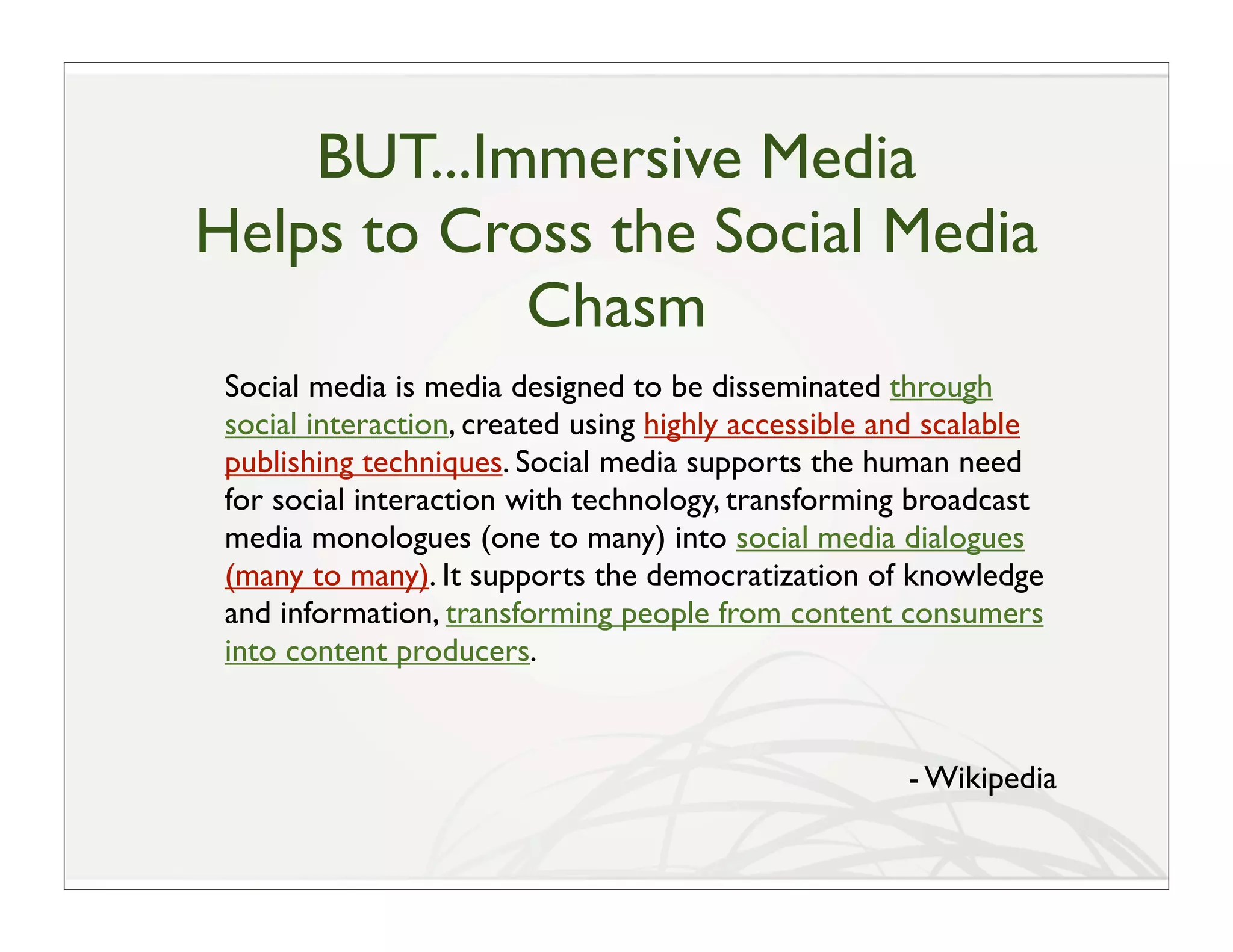 BUT...Immersive Media
Helps to Cross the Social Media
            Chasm
 Social media is media designed to be disseminated through
 social interaction, created using highly accessible and scalable
 publishing techniques. Social media supports the human need
 for social interaction with technology, transforming broadcast
 media monologues (one to many) into social media dialogues
 (many to many). It supports the democratization of knowledge
 and information, transforming people from content consumers
 into content producers.


                                                      - Wikipedia
 
