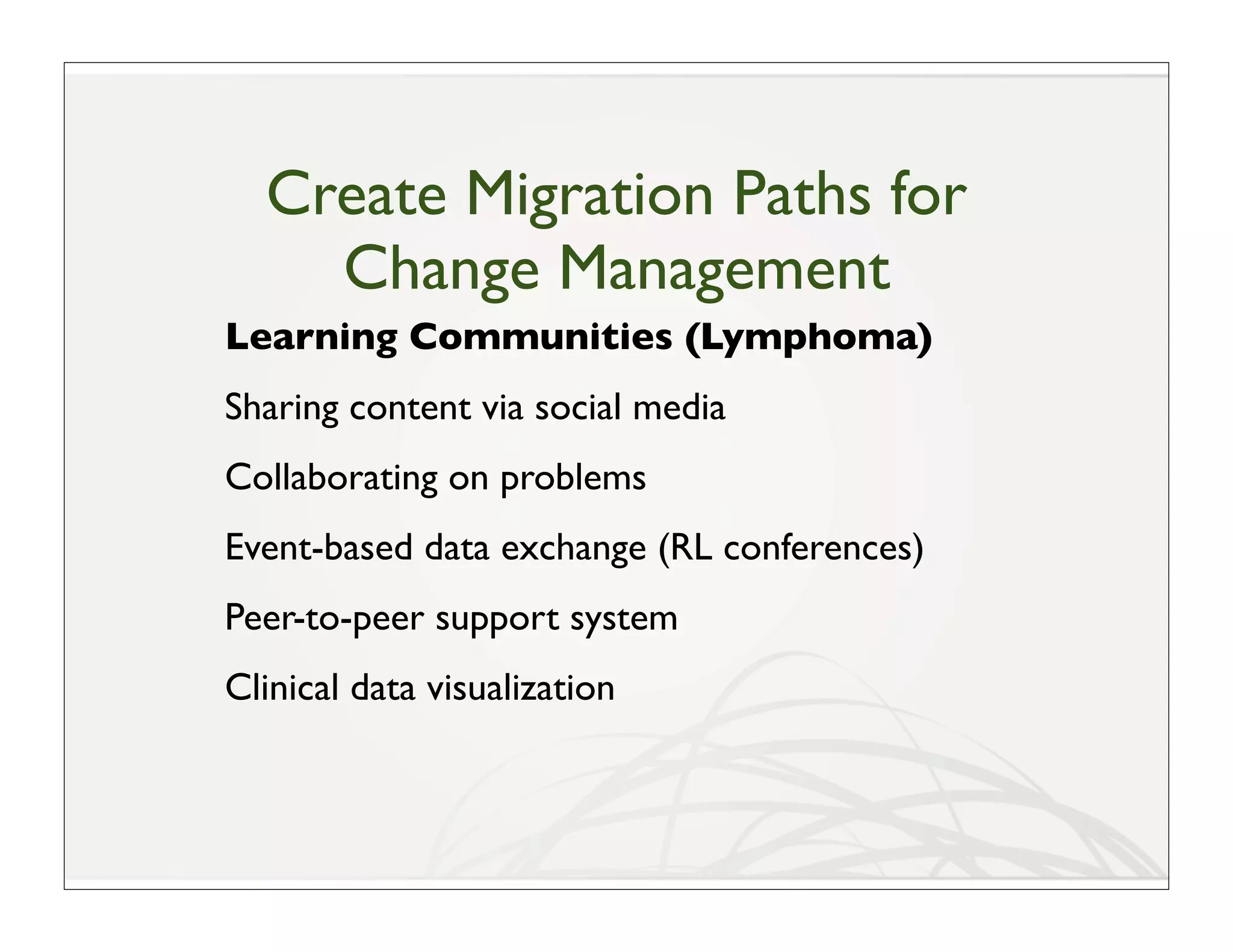 Create Migration Paths for
    Change Management
Learning Communities (Lymphoma)
Sharing content via social media
Collaborating on problems
Event-based data exchange (RL conferences)
Peer-to-peer support system
Clinical data visualization
 