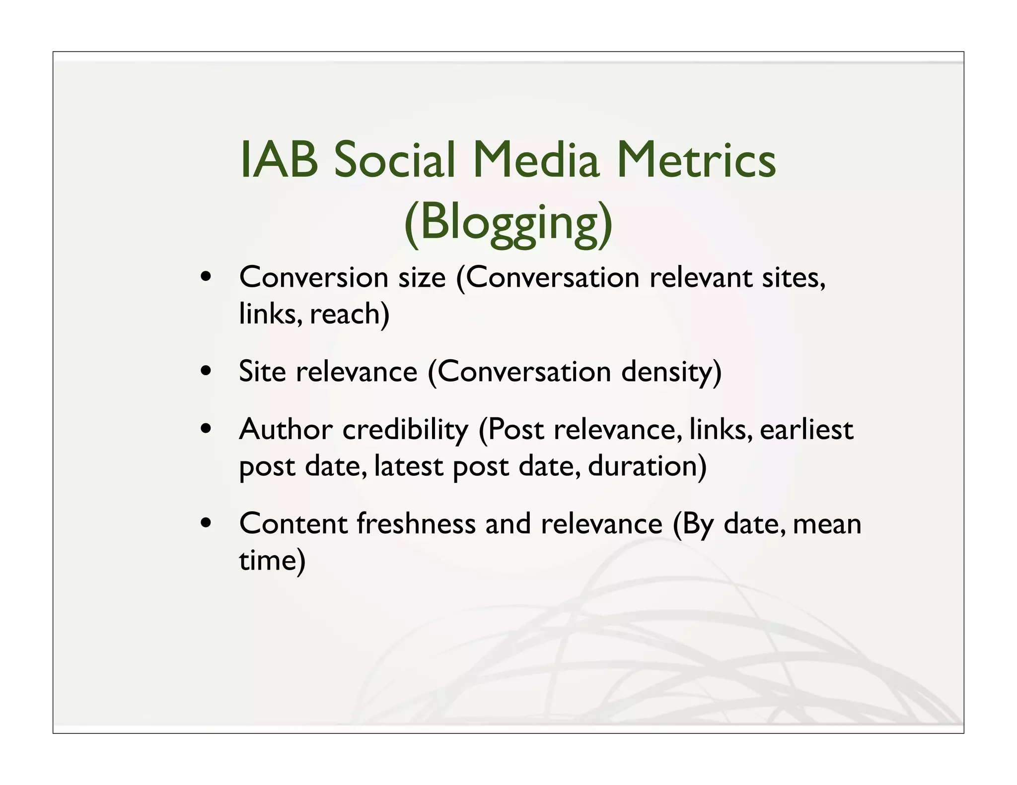 IAB Social Media Metrics
          (Blogging)
• Conversion size (Conversation relevant sites,
   links, reach)
• Site relevance (Conversation density)
• Author credibility (Post relevance, links, earliest
   post date, latest post date, duration)
• Content freshness and relevance (By date, mean
   time)
 