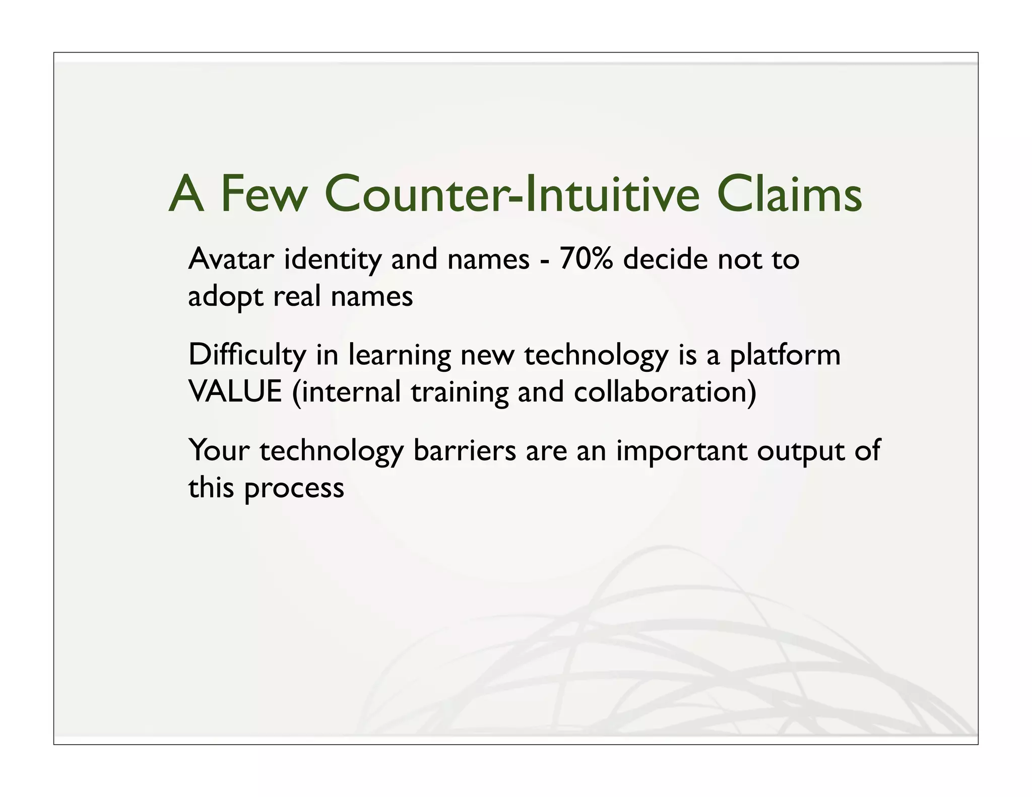 A Few Counter-Intuitive Claims
Avatar identity and names - 70% decide not to
adopt real names
Difﬁculty in learning new technology is a platform
VALUE (internal training and collaboration)
Your technology barriers are an important output of
this process
 