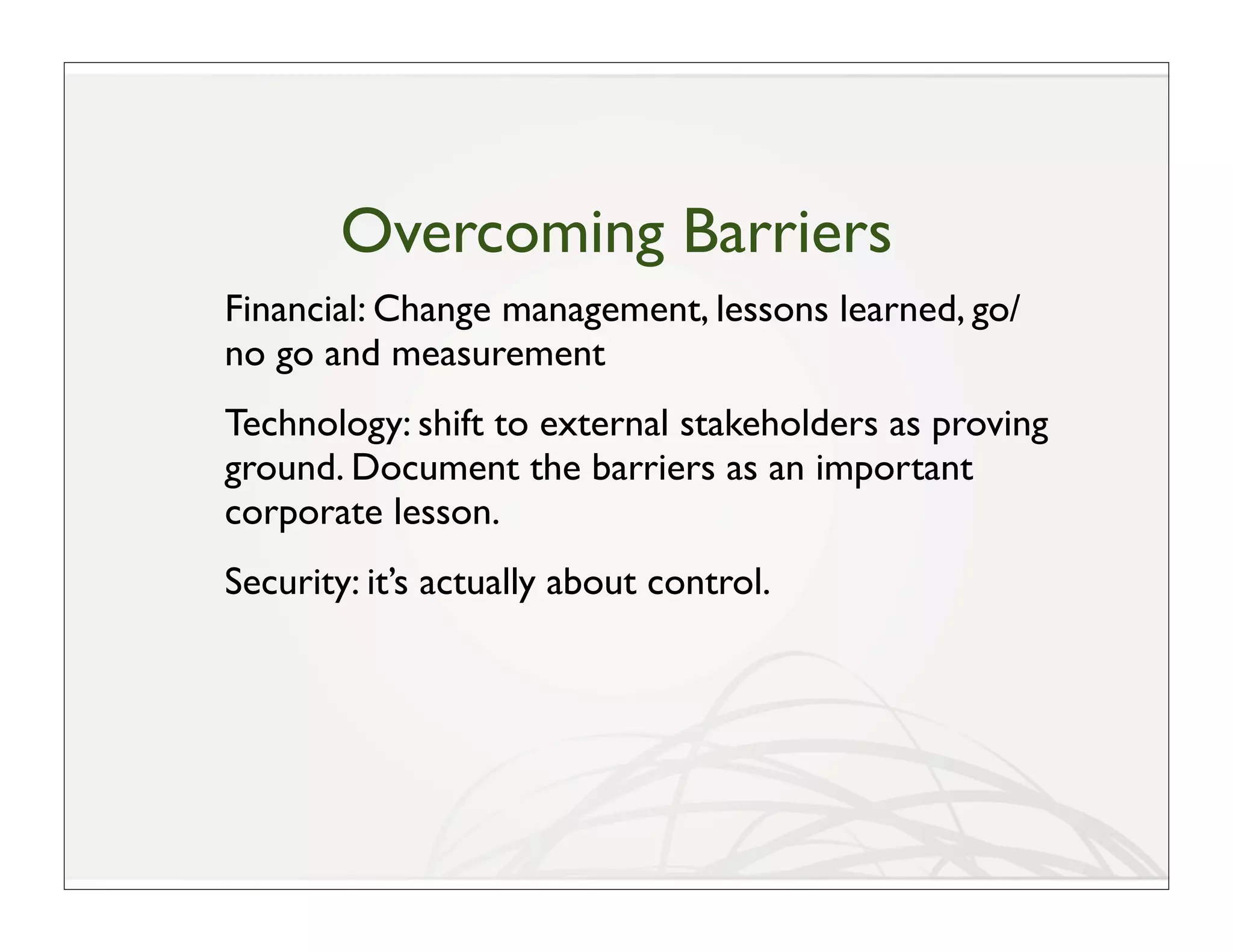 Overcoming Barriers
Financial: Change management, lessons learned, go/
no go and measurement
Technology: shift to external stakeholders as proving
ground. Document the barriers as an important
corporate lesson.
Security: it’s actually about control.
 