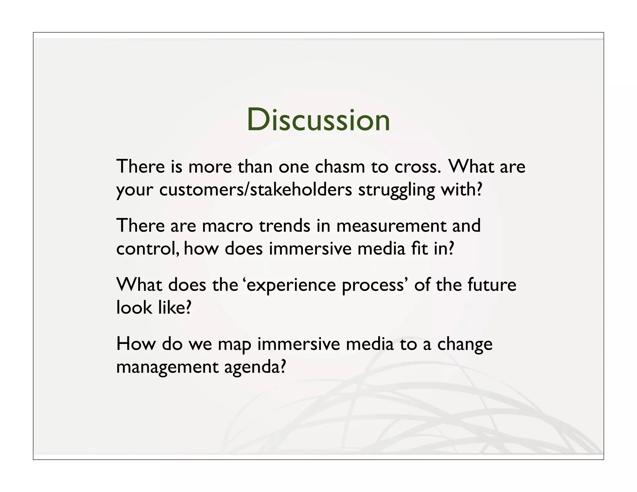 Discussion
There is more than one chasm to cross. What are
your customers/stakeholders struggling with?
There are macro trends in measurement and
control, how does immersive media ﬁt in?
What does the ‘experience process’ of the future
look like?
How do we map immersive media to a change
management agenda?
 