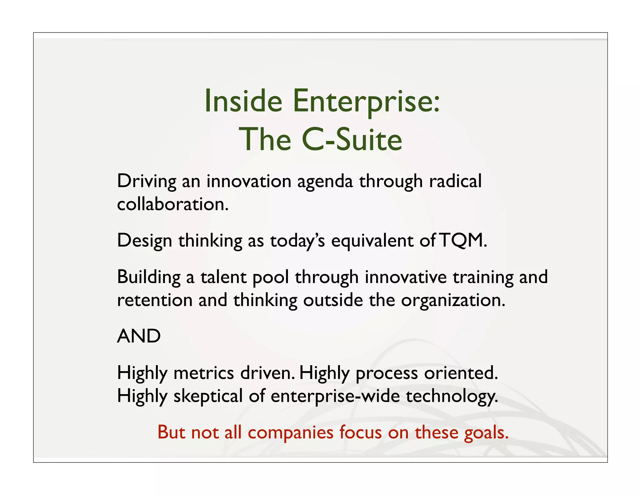 Inside Enterprise:
             The C-Suite
Driving an innovation agenda through radical
collaboration.
Design thinking as today’s equivalent of TQM.
Building a talent pool through innovative training and
retention and thinking outside the organization.
AND
Highly metrics driven. Highly process oriented.
Highly skeptical of enterprise-wide technology.
     But not all companies focus on these goals.
 