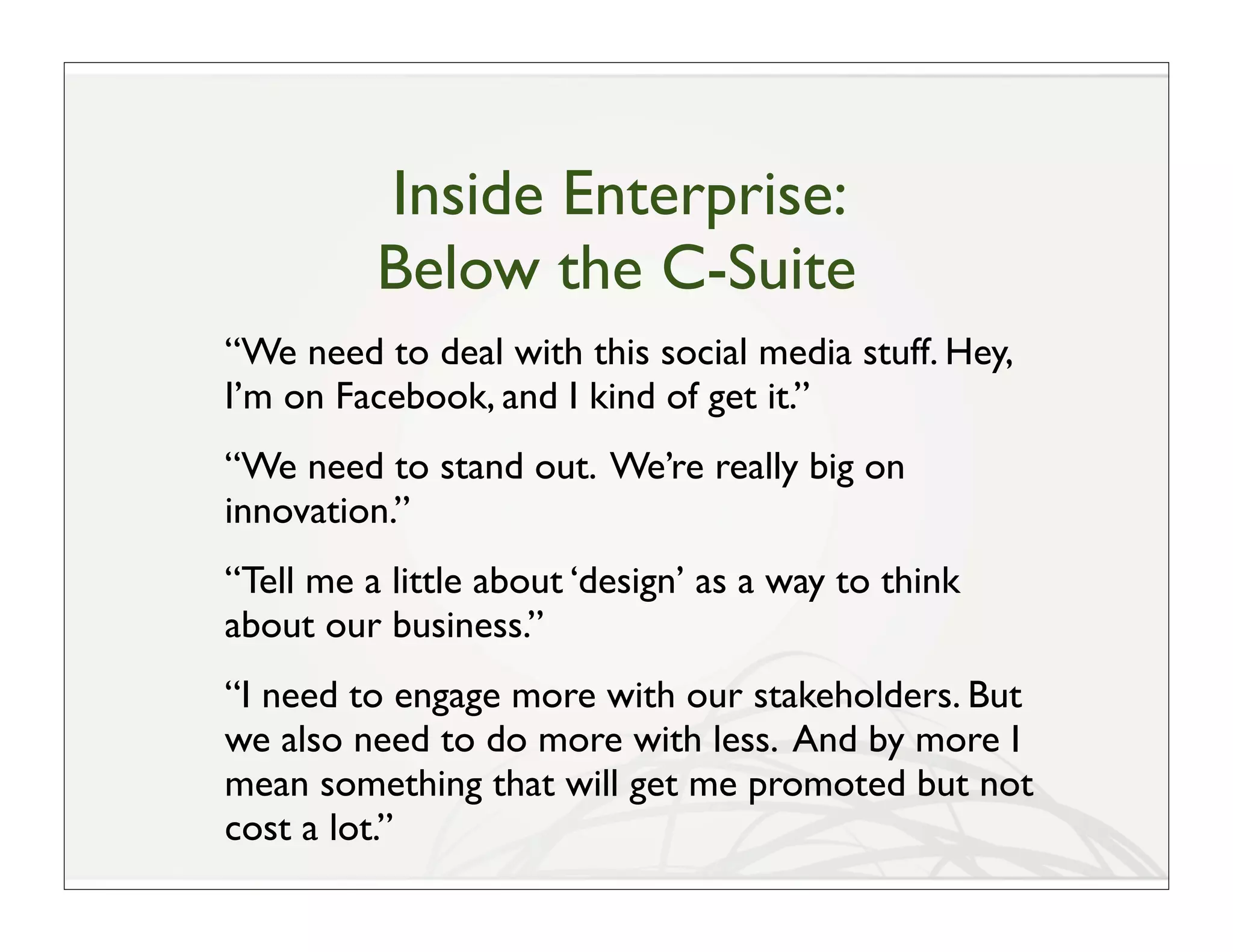 Inside Enterprise:
          Below the C-Suite
“We need to deal with this social media stuff. Hey,
I’m on Facebook, and I kind of get it.”
“We need to stand out. We’re really big on
innovation.”
“Tell me a little about ‘design’ as a way to think
about our business.”
“I need to engage more with our stakeholders. But
we also need to do more with less. And by more I
mean something that will get me promoted but not
cost a lot.”
 
