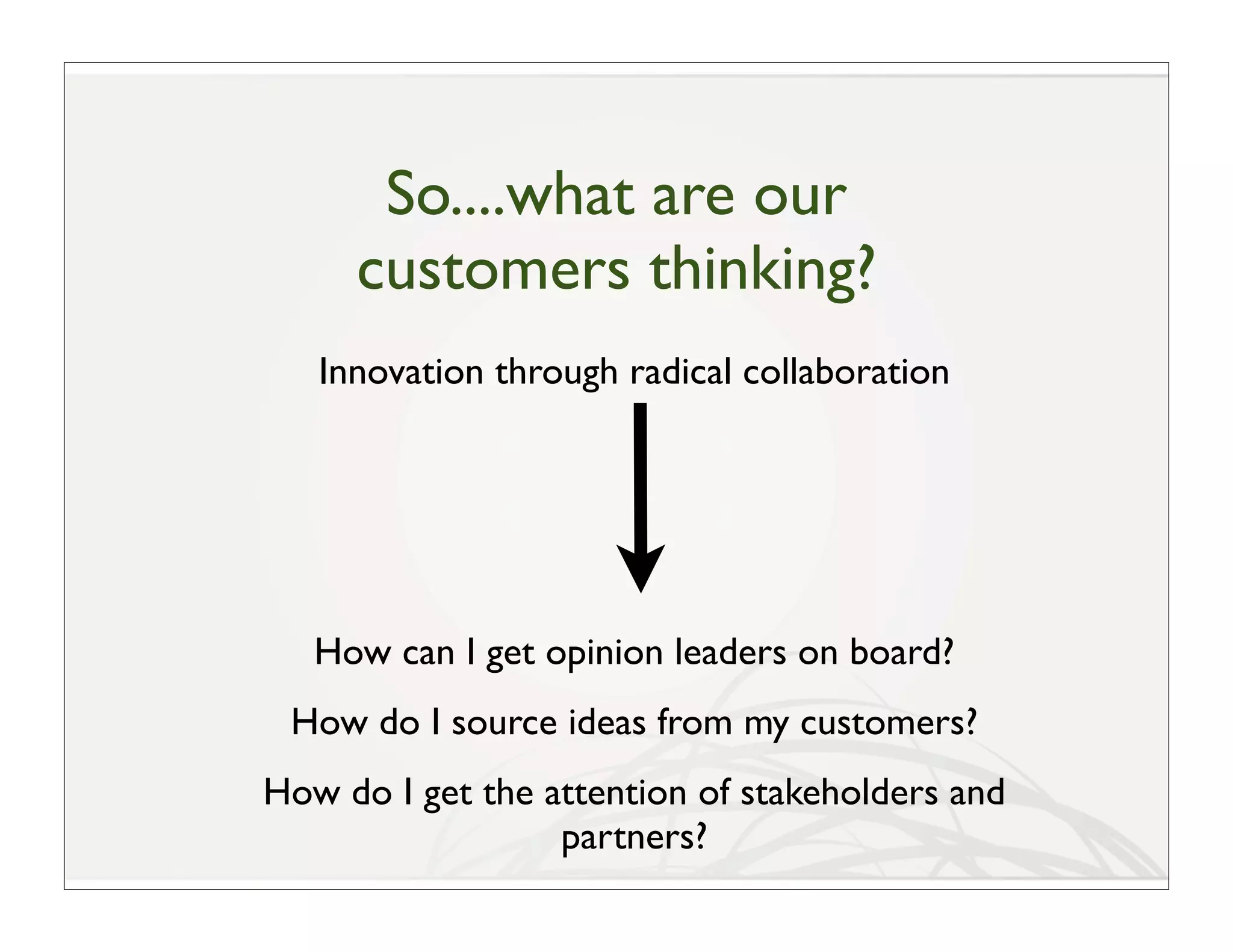 So....what are our
     customers thinking?
   Innovation through radical collaboration




   How can I get opinion leaders on board?
 How do I source ideas from my customers?
How do I get the attention of stakeholders and
                  partners?
 