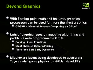 Beyond Graphics

 With floating-point math and textures, graphics
 processors can be used for more than just graphics
    %&%&'$($)%*+*,-.$&/,012*$3140/56+7$1+$%&'28


 Lots of ongoing research mapping algorithms and
 problems onto programmable GPUs
    Solving Linear Equations
    Black-Scholes Options Pricing
    Rigid- and Soft-Body Dynamics


 Middleware layers being developed to accelerate
 )*9*$:-+;98$7-4*$0<926:2$1+$%&'2$=HavokFX)
 