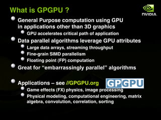 What is GPGPU ?
  General Purpose computation using GPU
  in applications other than 3D graphics
     GPU accelerates critical path of application
  Data parallel algorithms leverage GPU attributes
     Large data arrays, streaming throughput
     Fine-grain SIMD parallelism
     Floating point (FP) computation
  %,*-5$>1,$)*4?-,,-226+7.9$0-,-..*.8$-.71,65<42

  Applications ! see //GPGPU.org
     Game effects (FX) physics, image processing
     Physical modeling, computational engineering, matrix
     algebra, convolution, correlation, sorting
 