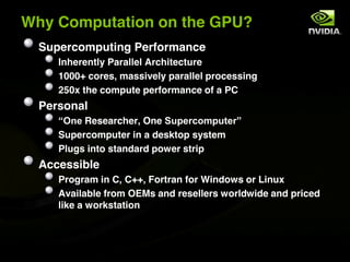 Why Computation on the GPU?
  Supercomputing Performance
     Inherently Parallel Architecture
     1000+ cores, massively parallel processing
     250x the compute performance of a PC
  Personal
     )B+*$Researcher, One C/0*,:140/5*,8
     Supercomputer in a desktop system
     Plugs into standard power strip
  Accessible
     Program in C, C++, Fortran for Windows or Linux
     Available from OEMs and resellers worldwide and priced
     like a workstation
 