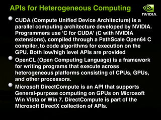 APIs for Heterogeneous Computing
 CUDA (Compute Unified Device Architecture) is a
 parallel computing architecture developed by NVIDIA.
 Programmers use 'C for CUDA' (C with NVIDIA
 extensions), compiled through a PathScale Open64 C
 compiler, to code algorithms for execution on the
 GPU. Both low/high level APIs are provided
 OpenCL (Open Computing Language) is a framework
 for writing programs that execute across
 heterogeneous platforms consisting of CPUs, GPUs,
 and other processors.
 Microsoft DirectCompute is an API that supports
 General-purpose computing on GPUs on Microsoft
 Win Vista or Win 7. DirectCompute is part of the
 Microsoft DirectX collection of APIs.
 