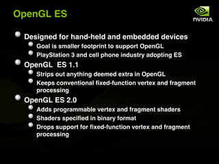 OpenGL ES

 Designed for hand-held and embedded devices
    Goal is smaller footprint to support OpenGL
    PlayStation 3 and cell phone industry adopting ES
 OpenGL ES 1.1
    Strips out anything deemed extra in OpenGL
    Keeps conventional fixed-function vertex and fragment
    processing
 OpenGL ES 2.0
    Adds programmable vertex and fragment shaders
    Shaders specified in binary format
    Drops support for fixed-function vertex and fragment
    processing
 