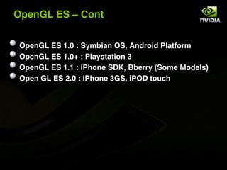 OpenGL ES ! Cont


 OpenGL ES 1.0 : Symbian OS, Android Platform
 OpenGL ES 1.0+ : Playstation 3
 OpenGL ES 1.1 : iPhone SDK, Bberry (Some Models)
 Open GL ES 2.0 : iPhone 3GS, iPOD touch
 