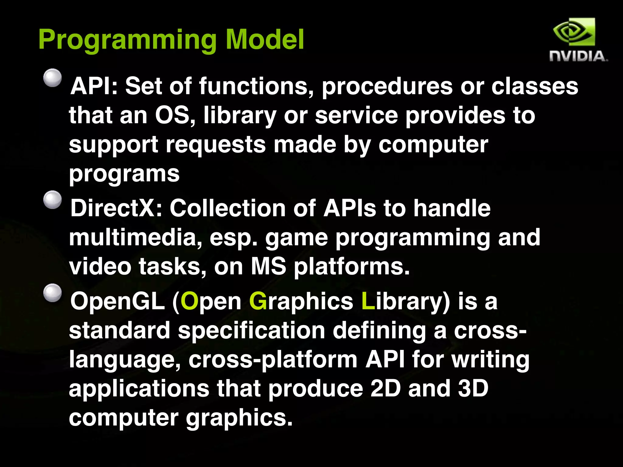 Programming Model
 API: Set of functions, procedures or classes
 that an OS, library or service provides to
 support requests made by computer
 programs
 DirectX: Collection of APIs to handle
 multimedia, esp. game programming and
 video tasks, on MS platforms.
 OpenGL (Open Graphics Library) is a
 standard specification defining a cross-
 language, cross-platform API for writing
 applications that produce 2D and 3D
 computer graphics.
 