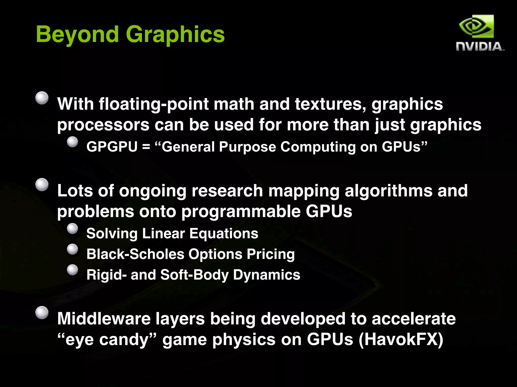 Beyond Graphics

 With floating-point math and textures, graphics
 processors can be used for more than just graphics
    GPGPU = “General Purpose Computing on GPUs”


 Lots of ongoing research mapping algorithms and
 problems onto programmable GPUs
    Solving Linear Equations
    Black-Scholes Options Pricing
    Rigid- and Soft-Body Dynamics


 Middleware layers being developed to accelerate
 “eye candy” game physics on GPUs (HavokFX)
 