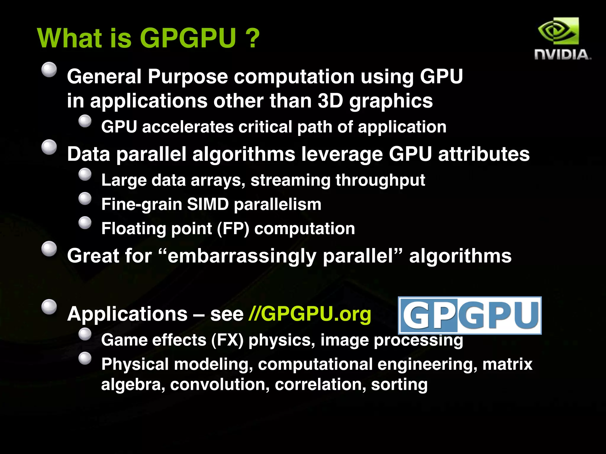 What is GPGPU ?
  General Purpose computation using GPU
  in applications other than 3D graphics
     GPU accelerates critical path of application
  Data parallel algorithms leverage GPU attributes
     Large data arrays, streaming throughput
     Fine-grain SIMD parallelism
     Floating point (FP) computation
  Great for “embarrassingly parallel” algorithms

  Applications – see //GPGPU.org
     Game effects (FX) physics, image processing
     Physical modeling, computational engineering, matrix
     algebra, convolution, correlation, sorting
 