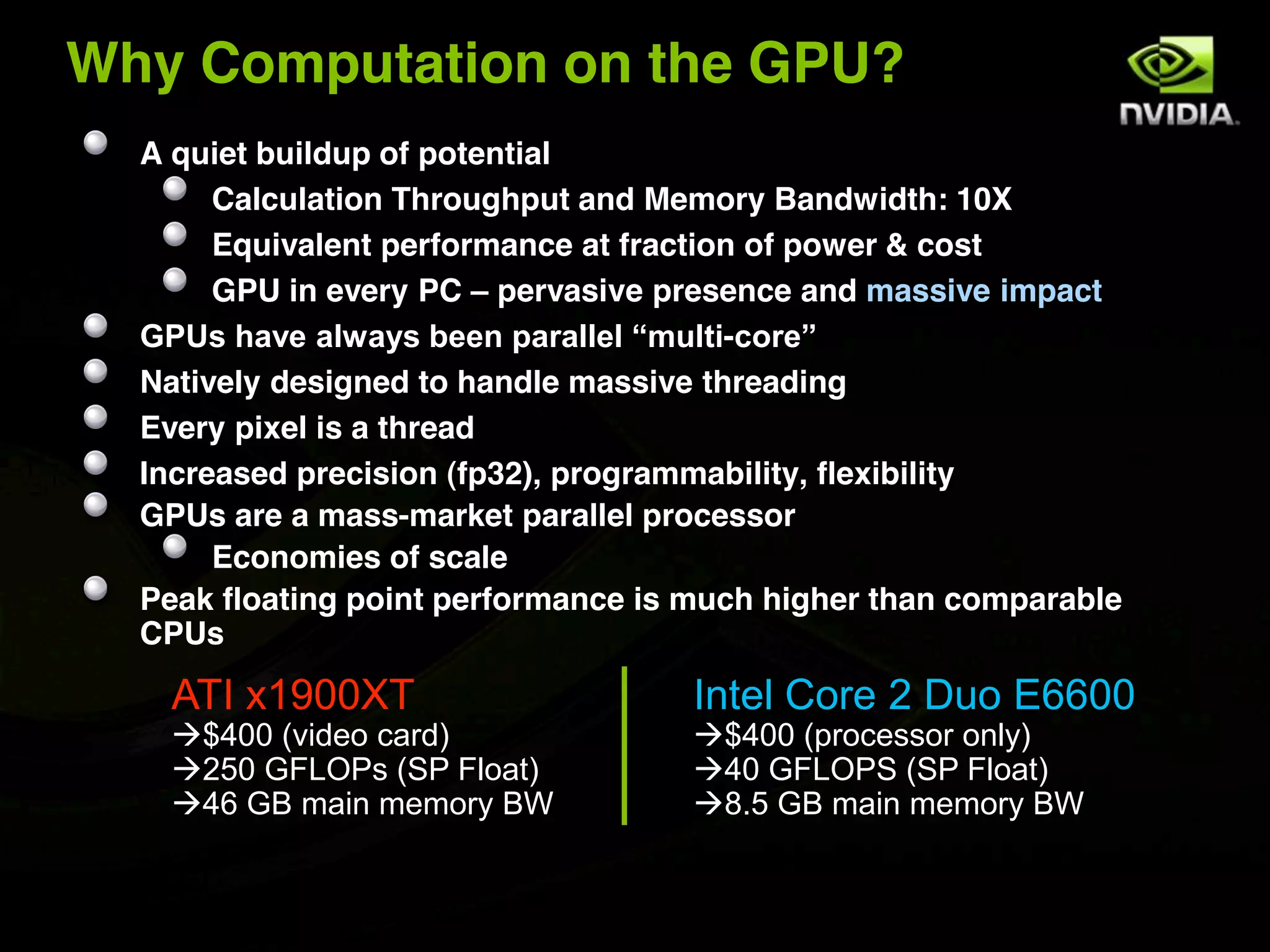 Why Computation on the GPU?
  A quiet buildup of potential
       Calculation Throughput and Memory Bandwidth: 10X
       Equivalent performance at fraction of power & cost
       GPU in every PC – pervasive presence and massive impact
  GPUs have always been parallel “multi-core”
  Natively designed to handle massive threading
  Every pixel is a thread
  Increased precision (fp32), programmability, flexibility
  GPUs are a mass-market parallel processor
       Economies of scale
  Peak floating point performance is much higher than comparable
  CPUs

    ATI x1900XT                     Intel Core 2 Duo E6600
    $400 (video card)              $400 (processor only)
    250 GFLOPs (SP Float)          40 GFLOPS (SP Float)
    46 GB main memory BW           8.5 GB main memory BW
 