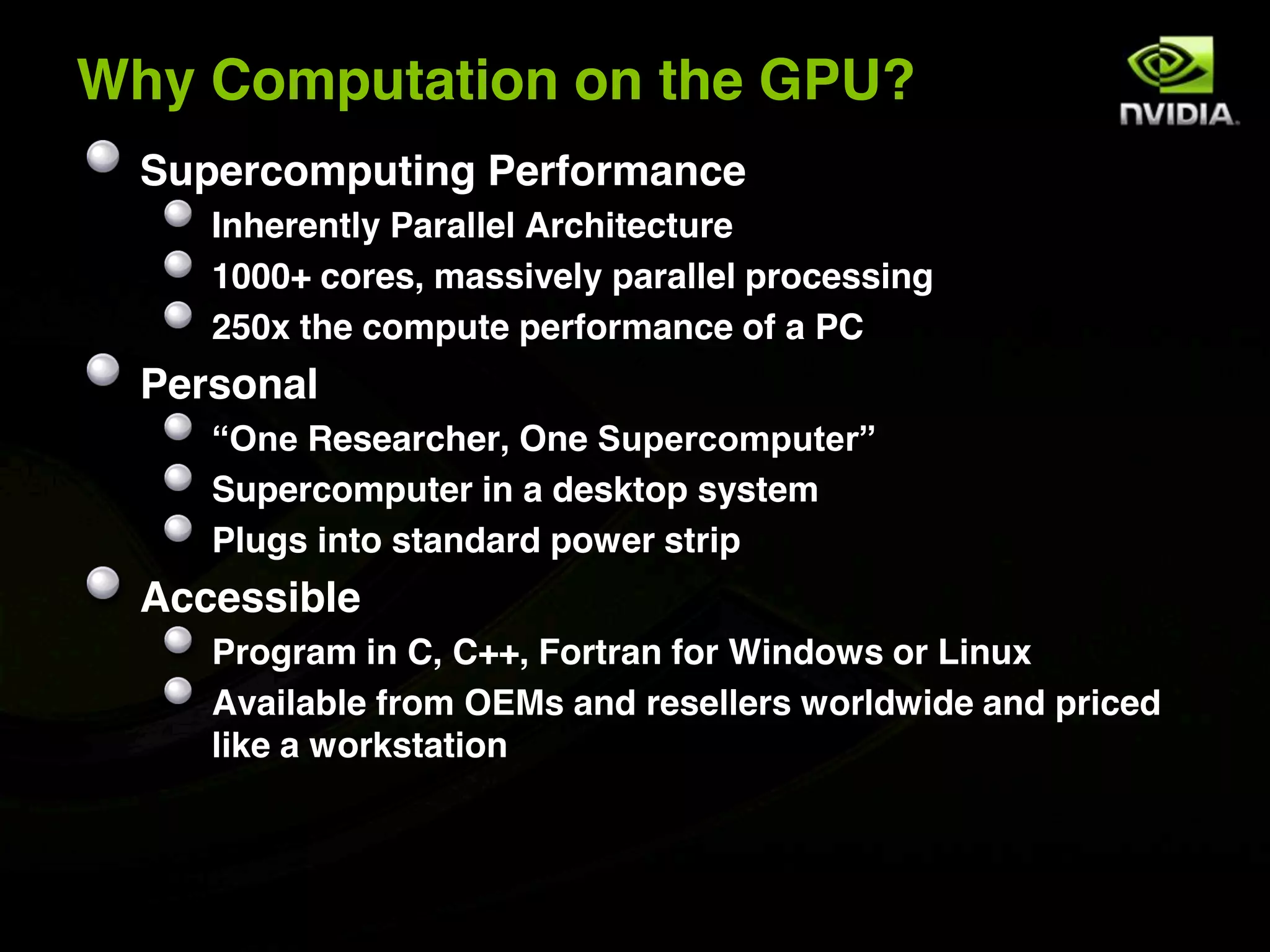 Why Computation on the GPU?
  Supercomputing Performance
     Inherently Parallel Architecture
     1000+ cores, massively parallel processing
     250x the compute performance of a PC
  Personal
     “One Researcher, One Supercomputer”
     Supercomputer in a desktop system
     Plugs into standard power strip
  Accessible
     Program in C, C++, Fortran for Windows or Linux
     Available from OEMs and resellers worldwide and priced
     like a workstation
 