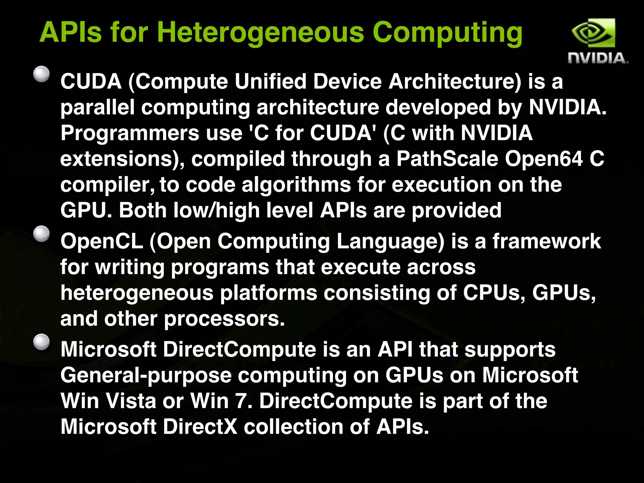 APIs for Heterogeneous Computing
 CUDA (Compute Unified Device Architecture) is a
 parallel computing architecture developed by NVIDIA.
 Programmers use 'C for CUDA' (C with NVIDIA
 extensions), compiled through a PathScale Open64 C
 compiler, to code algorithms for execution on the
 GPU. Both low/high level APIs are provided
 OpenCL (Open Computing Language) is a framework
 for writing programs that execute across
 heterogeneous platforms consisting of CPUs, GPUs,
 and other processors.
 Microsoft DirectCompute is an API that supports
 General-purpose computing on GPUs on Microsoft
 Win Vista or Win 7. DirectCompute is part of the
 Microsoft DirectX collection of APIs.
 
